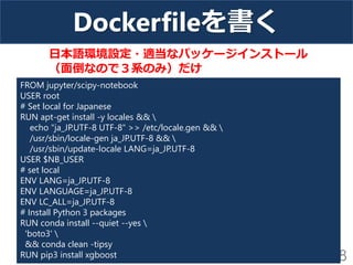 Dockerfileを書く
18
FROM jupyter/scipy-notebook
USER root
# Set local for Japanese
RUN apt-get install -y locales && 
echo "ja_JP.UTF-8 UTF-8" >> /etc/locale.gen && 
/usr/sbin/locale-gen ja_JP.UTF-8 && 
/usr/sbin/update-locale LANG=ja_JP.UTF-8
USER $NB_USER
# set local
ENV LANG=ja_JP.UTF-8
ENV LANGUAGE=ja_JP.UTF-8
ENV LC_ALL=ja_JP.UTF-8
# Install Python 3 packages
RUN conda install --quiet --yes 
'boto3' 
&& conda clean -tipsy
RUN pip3 install xgboost
日本語環境設定・適当なパッケージインストール
（面倒なので３系のみ）だけ
 