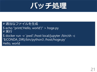 バッチ処理
21
# 適当なファイルを生成
$ echo "print('Hello, world')" > hoge.py
# 実行
$ docker run -v `pwd`:/host local/jupyter /bin/sh -c
'${CONDA_DIR}/bin/python3 /host/hoge.py'
Hello, world
 