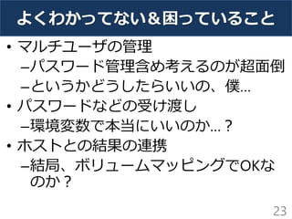 よくわかってない＆困っていること
• マルチユーザの管理
–パスワード管理含め考えるのが超面倒
–というかどうしたらいいの、僕…
• パスワードなどの受け渡し
–環境変数で本当にいいのか…？
• ホストとの結果の連携
–結局、ボリュームマッピングでOKな
のか？
23
 