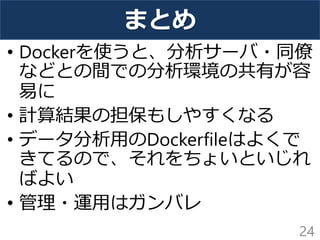 まとめ
• Dockerを使うと、分析サーバ・同僚
などとの間での分析環境の共有が容
易に
• 計算結果の担保もしやすくなる
• データ分析用のDockerfileはよくで
きてるので、それをちょいといじれ
ばよい
• 管理・運用はガンバレ
24
 