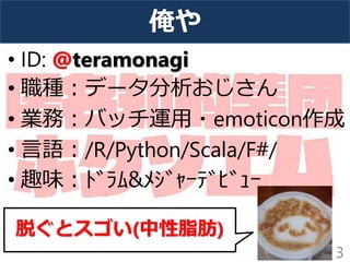 俺や
• ID: @teramonagi
• 職種：データ分析おじさん
• 業務：バッチ運用・emoticon作成
• 言語：/R/Python/Scala/F#/
• 趣味：ﾄﾞﾗﾑ&ﾒｼﾞｬｰﾃﾞﾋﾞｭｰ
3
脱ぐとスゴい(中性脂肪)
 