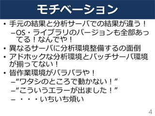 モチベーション
• 手元の結果と分析サーバでの結果が違う！
–OS・ライブラリのバージョンも全部あっ
てる！なんでや！
• 異なるサーバに分析環境整備するの面倒
• アドホックな分析環境とバッチサーバ環境
が揃ってない！
• 皆作業環境がバラバラや！
–“ワタシのところで動かない！”
–“こういうエラーが出ました！”
– ・・・いちいち煩い
4
 