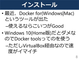 インストール
• 最近、Docker for(Windows|Mac)
というツールが出た
–使えるならこいつがGood
• Windows 10(Home版)だとダメな
のでDocker toolsってのを使う
–ただしVirtualBox経由なので速
度がイマイチ
8
 