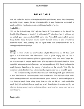 DSL TECHNOLOGY

DSL V/S CABLE
Both DSL and Cable Modem technologies offer high-speed Internet access. Even though they
are similar in many respects, the two technologies differ on some fundamental aspects such as
speed, availability , bandwidth, security, reliability and quality of service.

Availability:
DSL was first designed in the 1970„s whereas Cable„s HFC was designed in the 80s and 90s.
Roughly 80 to 85 percent of America's 68 million cable TV subscribers (say, 55 million or so)
can get high-speed access, says Instat-MDR analyst Mike Paxton. DSL access is a little spottier,
though Instat‟s Ernie Bergstrom puts the number above 50 million. In terms of worldwide
broadband market share, currently DSL has higher market share compared to Cable but in
coming years picture may change.

Speeds:
The topic of "which is better and faster" has been a highly debated topic, and still there doesn't
appear to be a clear winner. DSL offers users a choice of speeds ranging from 144 Kbps to
1.5Mbps. Cable modem download speeds are typically up to 2 times faster than 1.5Mbps DSL,
but the reason there is no clear speed winner is because cable technology is based on shared
bandwidth, with many factors influencing a user„s download speed. With shared bandwidth the
speed fluctuates depending on the number of subscribers on the network. With DSL, the
connection is kind of dedicated and not shared, and user gets more or less an invariable speed.
This is one reason why cable broadband providers don't often publish speed information.
In more rural areas with fewer subscribers, users bound to have faster download speeds than a
user in a metropolitan center. Because cable modem speeds fluctuate, it is difficult to gauge an
exact download speed. On the upload stream, however, cable and DSL are closely matched for
speed. Both DSL and cable Internet speeds are largely dependent on the service provider and
either the distance away from the switching station a user is or how many users are in an
immediate area.

Bandwidth:
11

 