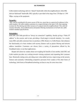 DSL TECHNOLOGY

Cable modem technology delivers “shared” bandwidth within the neighbourhood, while DSL
delivers“dedicated” bandwidth. DSL typically is provided in the range from 128 kbps to 1.544
Mbps, varying as the equipment.

Security:
DSL can be considered to be more secure of the two, more due to a perceived weakness in the
cable modem. All cable modem customers in a region belong to the same LAN, thus opening
avenues for file sharing and other menaces of a typical network neighbourhood. This calls for
security firewalls, strict authentication and packet filtering mechanisms to be built into cable
modem standard specifications.

Reliability:
Both DSL and Cable provide an “always on connection” capability, thereby giving a “Static IP
address” to the session; and in turn, providing a fixed target to network attackers. As a result,
many DSL and cable customers have to purchase a DSL Router or a Cable Router, that enhances
the functionality of a basic modem with security features such as packet filtering and network
address translation. Customers can choose from a variety of precautions offered by the
broadband router, to suit their applications.
Despite tall claims by vendors about out-weighing the benefits of one another, both DSL and
Cable modem providers are working towards winning customers and expanding their customer
base. Drastically cutting costs, providing more value-added services, improvising on the security
features and constantly withstanding competitive pressures from vendors of the other forms of
technology, both forms of broadband technology are here to stay for some more time.

12

 