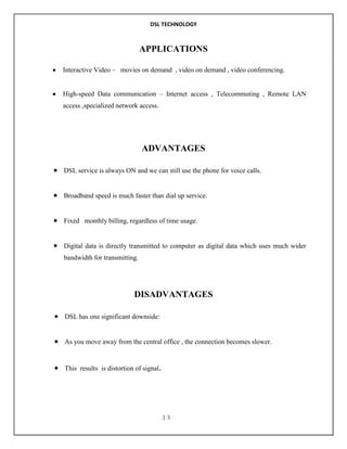 DSL TECHNOLOGY

APPLICATIONS
Interactive Video – movies on demand , video on demand , video conferencing.
High-speed Data communication – Internet access , Telecommuting , Remote LAN
access ,specialized network access.

ADVANTAGES
DSL service is always ON and we can still use the phone for voice calls.

Broadband speed is much faster than dial up service.

Fixed monthly billing, regardless of time usage.

Digital data is directly transmitted to computer as digital data which uses much wider
bandwidth for transmitting.

DISADVANTAGES
DSL has one significant downside:

As you move away from the central office , the connection becomes slower.

This results is distortion of signal.

13

 
