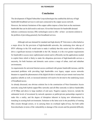DSL TECHNOLOGY

Conclusion
The development of Digital Subscriber Loop technologies has enabled the delivery of high
bandwidth broadband services to end users connected to the copper access network.
However, the intrinsic limitations of the copper cables impose a finite limit on the maximum
bandwidth that can be delivered to end users. Given that forecasts for bandwidth demand
indicate a continuous increase, DSL technologies seem to offer - at best - an interim solution to
the problem of providing genuinely fast broadband services.

Although end user demand for standard and high density IP Television is often hailed as
a major driver for the provision of high-bandwidth networks, the continuing slow take-up of
IPTV offerings in the UK would seem to make it unlikely that this sector will be sufficient to
drive a significant increase in bandwidth in the UK. Instead, it is the ever-greater requirements
for bandwidth to access more sophisticated content and to efficiently run the applications needed
to exploit them which is likely to make the ubiquitous provision of high-bandwidth services a
necessity, for both business and domestic users across a range of urban, rural and suburban
environments.
As requirements for universal Internet access combined with greater bandwidth increase, and the
associated problems with providing high bandwidths over legacy copper access networks
threaten to expand the phenomenon of the digital divide to include not just remote rural areas but
populous suburbs as well, so increased attention will need to be devoted to the underlying issues
of broadband access.
As already discussed, one obvious solution lies in the construction of Next Generation Access
networks using both hybrid copper/fibre networks and all-fibre networks to deliver bandwidths
of 50 Mbps and above to large numbers of end users. Negative aspects, however, include the
substantial levels of investment by network operators or public/private partnerships required to
make this a reality, and the degree of disruption inherent in laying new infrastructure by
trenching in existing built environments. Solutions to the latter exist in the possibility of running
fibre circuits through sewers, or in carrying them on overhead rights-of-way, but both suffer
from drawbacks in terms of the vulnerability to damage of the circuits and the potential difficulty

15

 