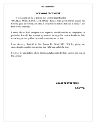 DSL TECHNOLOGY

ACKNOWLEDGEMENT
It is pleasure for me to present this seminar regarding the
“DIGITAL SUBSCRIBER LINE (DSL)” Today, high-speed Internet access has
become quite a necessity, not only in the advanced nations but also in many of the
third world countries.
I would like to thank everyone who helped to see this seminar to completion. In
particular, I would like to thank my seminar incharge Mr. Ankur Shukla for their
moral support and guidance to comlete my seminar on time.
I am sincerely thankful to Mr. Pawan Kr. Saini(HOD EC.) for giving me
suggestion to complete my seminar in a right way and at the time.
I express my gratitude to all my friends and classmates for their support and help in
the seminar.

ANANT PRATAP SINGH
E.C 3 YR.
RD

2

 