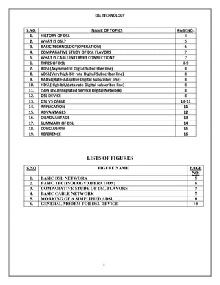 DSL TECHNOLOGY

S.NO.
1.
2.
3.
4.
5.
6.
7.
8.
9.
10.
11.
12.
13.
14.
15.
16.
17.
18.
19.

NAME OF TOPICS
HISTORY OF DSL
WHAT IS DSL?
BASIC TECHNOLOGY(OPERATION)
COMPARATIVE STUDY OF DSL FLAVORS
WHAT IS CABLE INTERNET CONNECTION?
TYPES OF DSL
ADSL(Asymmetric Digtal Subscriber line)
VDSL(Very high-bit rate Digital Subscriber line)
RADSL(Rate-Adaptive Digital Subscriber line)
HDSL(High bit/data rate Digital subscriber line)
ISDN DSL(Integrated Service Digital Network)
DSL DEVICE
DSL VS CABLE
APPLICATION
ADVANTAGES
DISADVANTAGE
SUMMARY OF DSL
CONCLUSION
REFERENCE

PAGENO.
4
5
6
7
7
8-9
8
8
8
8
8
8
10-11
11
12
13
14
15
16

LISTS OF FIGURES
S.NO
1.
2.
3.
4.
5.
6.

FIGURE NAME
BASIC DSL NETWORK
BASIC TECHNOLOGY(OPERATION)
COMPARATIVE STUDY OF DSL FLAVORS
BASIC CABLE NETWORK
WORKING OF A SIMPLIFIED ADSL
GENERAL MODEM FOR DSL DEVICE

3

PAGE
NO.
5
6
7
7
8
10

 