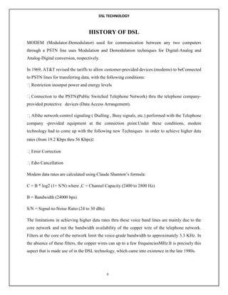 DSL TECHNOLOGY

HISTORY OF DSL
MODEM (Modulator-Demodulator) used for communication between any two computers
through a PSTN line uses Modulation and Demodulation techniques for Digital-Analog and
Analog-Digital conversion, respectively.
In 1969, AT&T revised the tariffs to allow customer-provided devices (modems) to beConnected
to PSTN lines for transferring data, with the following conditions:
Restriction inoutput power and energy levels
Connection to the PSTN (Public Switched Telephone Network) thru the telephone companyprovided protective devices (Data Access Arrangement).
All the network-control signaling ( Dialling , Busy signals, etc.) performed with the Telephone
company -provided equipment at the connection point.Under these conditions, modem
technology had to come up with the following new Techniques in order to achieve higher data
rates (from 19.2 Kbps thru 56 Kbps):
Error Correction
Ec Cancellation
ho
Modem data rates are calculated using Claude Shannon‟s formula:
C = B * log2 (1+ S/N) where ,C = Channel Capacity (2400 to 2800 Hz)
B = Bandwidth (24000 bps)
S/N = Signal-to-Noise Ratio (24 to 30 dBs)
The limitations in achieving higher data rates thru these voice band lines are mainly due to the
core network and not the bandwidth availability of the copper wire of the telephone network.
Filters at the core of the network limit the voice-grade bandwidth to approximately 3.3 KHz. In
the absence of these filters, the copper wires can up to a few frequenciesMHz.It is precisely this
aspect that is made use of in the DSL technology, which came into existence in the late 1980s.

4

 