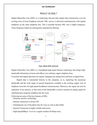 DSL TECHNOLOGY

WHAT IS DSL?
Digital Subscriber Line (DSL) is a technology that provides digital data transmission over the
existing wires of local telephone network. DSL service is delivered simultaneously with regular
telephone on the same telephone line. This is possible because DSL uses a higher frequency.
These frequency bands are subsequently separated by filtering.

Fig1: Basic DSL network
Digital Subscriber Line (DSL) is a broadband high-speed Internet technology that brings highbandwidth information to home and offices over ordinary copper telephone lines.
It assumes that digital data does not require changing into analog form and back to digital form.
Digital data is transmitted directly to the computer, as is, exploiting the maximum
bandwidth and the wide range of unused frequencies available in the existing copper wire of
telephone networks for high-speed broadband communication. Moreover, the signal can also be
separated, if one chooses, so that some of the bandwidth is used to transmit an analog signal for
simultaneously using the telephone line for voice.
Following are some of the key features of DSL:
Distance sensitive technology.
Internet connection is always ON
.
Simultaneous use of the phone line for voice as well as data traffic.
Internet Connection is highly reliable and secure
.
High Speed (Mbps) vis-à-vis a regular modem (56 Kbps max).
5

 