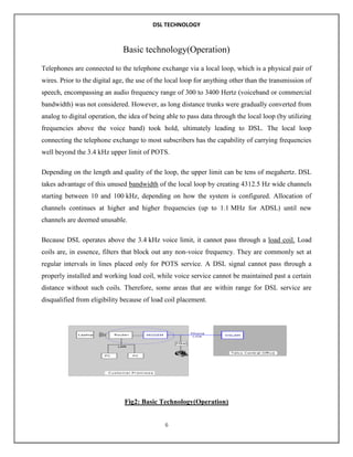 DSL TECHNOLOGY

Basic technology(Operation)
Telephones are connected to the telephone exchange via a local loop, which is a physical pair of
wires. Prior to the digital age, the use of the local loop for anything other than the transmission of
speech, encompassing an audio frequency range of 300 to 3400 Hertz (voiceband or commercial
bandwidth) was not considered. However, as long distance trunks were gradually converted from
analog to digital operation, the idea of being able to pass data through the local loop (by utilizing
frequencies above the voice band) took hold, ultimately leading to DSL. The local loop
connecting the telephone exchange to most subscribers has the capability of carrying frequencies
well beyond the 3.4 kHz upper limit of POTS.
Depending on the length and quality of the loop, the upper limit can be tens of megahertz. DSL
takes advantage of this unused bandwidth of the local loop by creating 4312.5 Hz wide channels
starting between 10 and 100 kHz, depending on how the system is configured. Allocation of
channels continues at higher and higher frequencies (up to 1.1 MHz for ADSL) until new
channels are deemed unusable.
Because DSL operates above the 3.4 kHz voice limit, it cannot pass through a load coil. Load
coils are, in essence, filters that block out any non-voice frequency. They are commonly set at
regular intervals in lines placed only for POTS service. A DSL signal cannot pass through a
properly installed and working load coil, while voice service cannot be maintained past a certain
distance without such coils. Therefore, some areas that are within range for DSL service are
disqualified from eligibility because of load coil placement.

Fig2: Basic Technology(Operation)
6

 