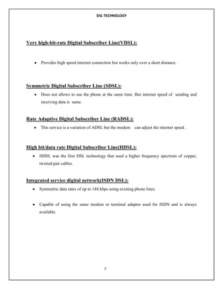 DSL TECHNOLOGY

Very high-bit-rate Digital Subscriber Line(VDSL):

Provides high speed internet connection but works only over a short distance.

Symmetric Digital Subscriber Line (SDSL):
Does not allows to use the phone at the same time. But internet speed of sending and
receiving data is same.

Rate Adaptive Digital Subscriber Line (RADSL):
This service is a variation of ADSL but the modem

can adjust the internet speed .

High bit/data rate Digital Subscriber Line(HDSL):
HDSL was the first DSL technology that used a higher frequency spectrum of copper,
twisted pair cables.

Integrated service digital network(ISDN DSL):
Symmetric data rates of up to 144 kbps using existing phone lines.

Capable of using the same modem or terminal adaptor used for ISDN and is always
available.

9

 