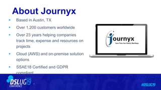 About Journyx
 Based in Austin, TX
 Over 1,200 customers worldwide
 Over 23 years helping companies
track time, expense and resources on
projects
 Cloud (AWS) and on-premise solution
options
 SSAE18 Certified and GDPR
compliant
 