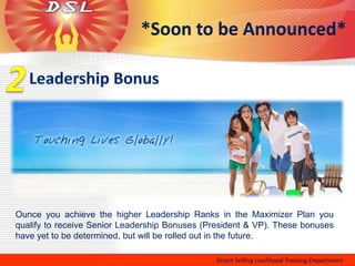 *Soon to be Announced*




Ounce you achieve the higher Leadership Ranks in the Maximizer Plan you
qualify to receive Senior Leadership Bonuses (President & VP). These bonuses
have yet to be determined, but will be rolled out in the future.
 