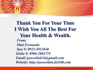 Thank You For Your Time
I Wish You All The Best For
  Your Health & Wealth.
From;
Matt Fernando
Sun #: 0922-5012648
Globe #: 0906-2884755
Email: powerlink16@gmail.com
Website: http://powerlink.dsl100.com
 