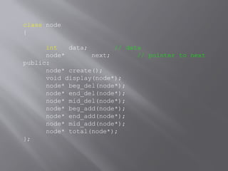 class node
{
int data; // data
node* next; // pointer to next
public:
node* create();
void display(node*);
node* beg_del(node*);
node* end_del(node*);
node* mid_del(node*);
node* beg_add(node*);
node* end_add(node*);
node* mid_add(node*);
node* total(node*);
};
 