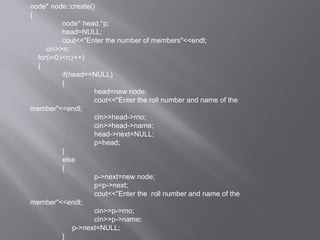node* node::create()
{
node* head,*p;
head=NULL;
cout<<"Enter the number of members"<<endl;
cin>>n;
for(i=0;i<n;i++)
{
if(head==NULL)
{
head=new node;
cout<<"Enter the roll number and name of the
member"<<endl;
cin>>head->rno;
cin>>head->name;
head->next=NULL;
p=head;
}
else
{
p->next=new node;
p=p->next;
cout<<"Enter the roll number and name of the
member"<<endl;
cin>>p->rno;
cin>>p->name;
p->next=NULL;
}
 
