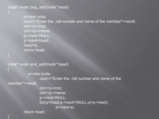 node* node::beg_add(node* head)
{
p=new node;
cout<<"Enter the roll number and name of the member"<<endl;
cin>>p->rno;
cin>>p->name;
p->next=NULL;
p->next=head;
head=p;
return head;
}
node* node::end_add(node* head)
{
p=new node;
cout<<"Enter the roll number and name of the
member"<<endl;
cin>>p->rno;
cin>>p->name;
p->next=NULL;
for(q=head;q->next!=NULL;q=q->next);
q->next=p;
return head;
}
 
