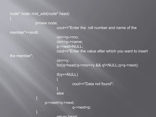 node* node::mid_add(node* head)
{
p=new node;
cout<<"Enter the roll number and name of the
member"<<endl;
cin>>p->rno;
cin>>p->name;
p->next=NULL;
cout<<"Enter the value after which you want to insert
the member";
cin>>y;
for(q=head;q->rno==y && q!=NULL;q=q->next);
if(q==NULL)
{
cout<<"Data not found";
}
else
{
p->next=q->next;
q->next=p;
}
 