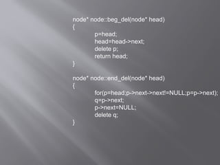 node* node::beg_del(node* head)
{
p=head;
head=head->next;
delete p;
return head;
}
node* node::end_del(node* head)
{
for(p=head;p->next->next!=NULL;p=p->next);
q=p->next;
p->next=NULL;
delete q;
}
 