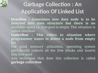 Garbage Collection : An
Application Of Linked List

Overflow : Sometimes new data node is to be
inserted into data structure but there is no
available space i.e. free-pool is empty. This situation is
called overflow

Underflow : This refers to situation where
programmer wants to delete a node from empty
list

For good memory utilization, operating system
periodically collects all the free blocks and inserts
into free-pool

Any technique that does this collection is called
garbage collection
 