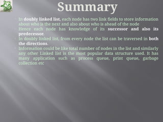 Summary

In doubly linked list, each node has two link fields to store information
about who is the next and also about who is ahead of the node

Hence each node has knowledge of its successor and also its
predecessor.

In doubly linked list, from every node the list can be traversed in both
the directions.

Information could be like total number of nodes in the list and similarly
any other Linked list is the most popular data structure used. It has
many application such as process queue, print queue, garbage
collection etc
 