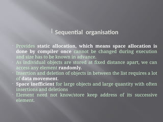 l Sequential organisation

Provides static allocation, which means space allocation is
done by compiler once cannot be changed during execution
and size has to be known in advance.

As individual objects are stored at fixed distance apart, we can
access any element randomly.

Insertion and deletion of objects in between the list requires a lot
of data movement.

Space inefficient for large objects and large quantity with often
insertions and deletions

Element need not know/store keep address of its successive
element.
 