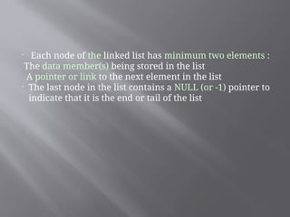 
Each node of the linked list has minimum two elements :
The data member(s) being stored in the list
A pointer or link to the next element in the list

The last node in the list contains a NULL (or -1) pointer to
indicate that it is the end or tail of the list
 