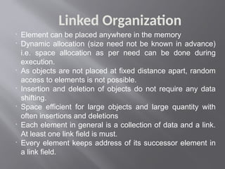 Linked Organization

Element can be placed anywhere in the memory

Dynamic allocation (size need not be known in advance)
i.e. space allocation as per need can be done during
execution.

As objects are not placed at fixed distance apart, random
access to elements is not possible.

Insertion and deletion of objects do not require any data
shifting.

Space efficient for large objects and large quantity with
often insertions and deletions

Each element in general is a collection of data and a link.
At least one link field is must.

Every element keeps address of its successor element in
a link field.
 