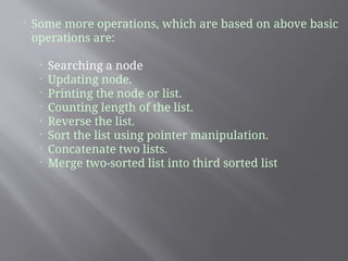 
Some more operations, which are based on above basic
operations are:

Searching a node

Updating node.

Printing the node or list.

Counting length of the list.

Reverse the list.

Sort the list using pointer manipulation.

Concatenate two lists.

Merge two-sorted list into third sorted list
 