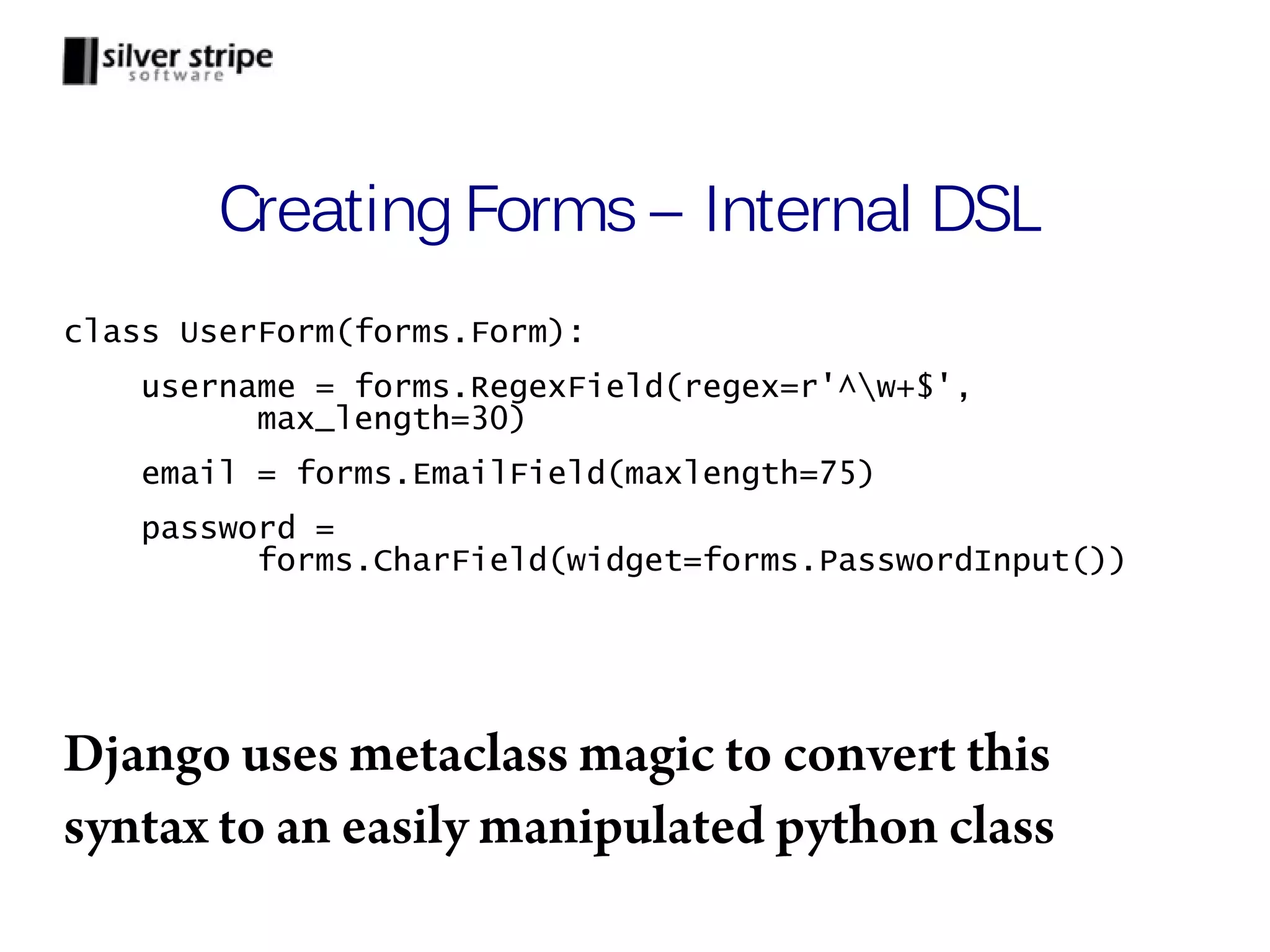 Creating Forms – Internal DSL class UserForm(forms.Form): username = forms.RegexField(regex=r'^w+$', max_length=30) email = forms.EmailField(maxlength=75) password = forms.CharField(widget=forms.PasswordInput()) Django uses metaclass magic to convert this syntax to an easily manipulated python class 