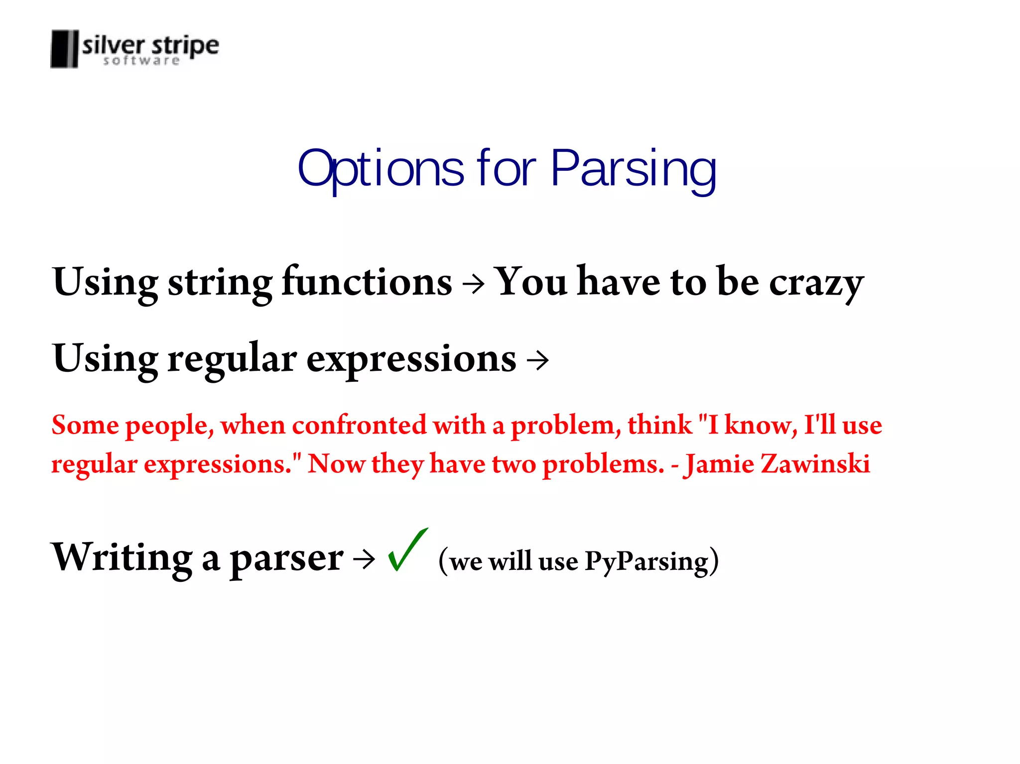 Options for Parsing Using string functions → You have to be crazy Using regular expressions → Some people, when confronted with a problem, think "I know, I'll use regular expressions." Now they have two problems. - Jamie Zawinski Writing a parser → ✓ (we will use PyParsing) 