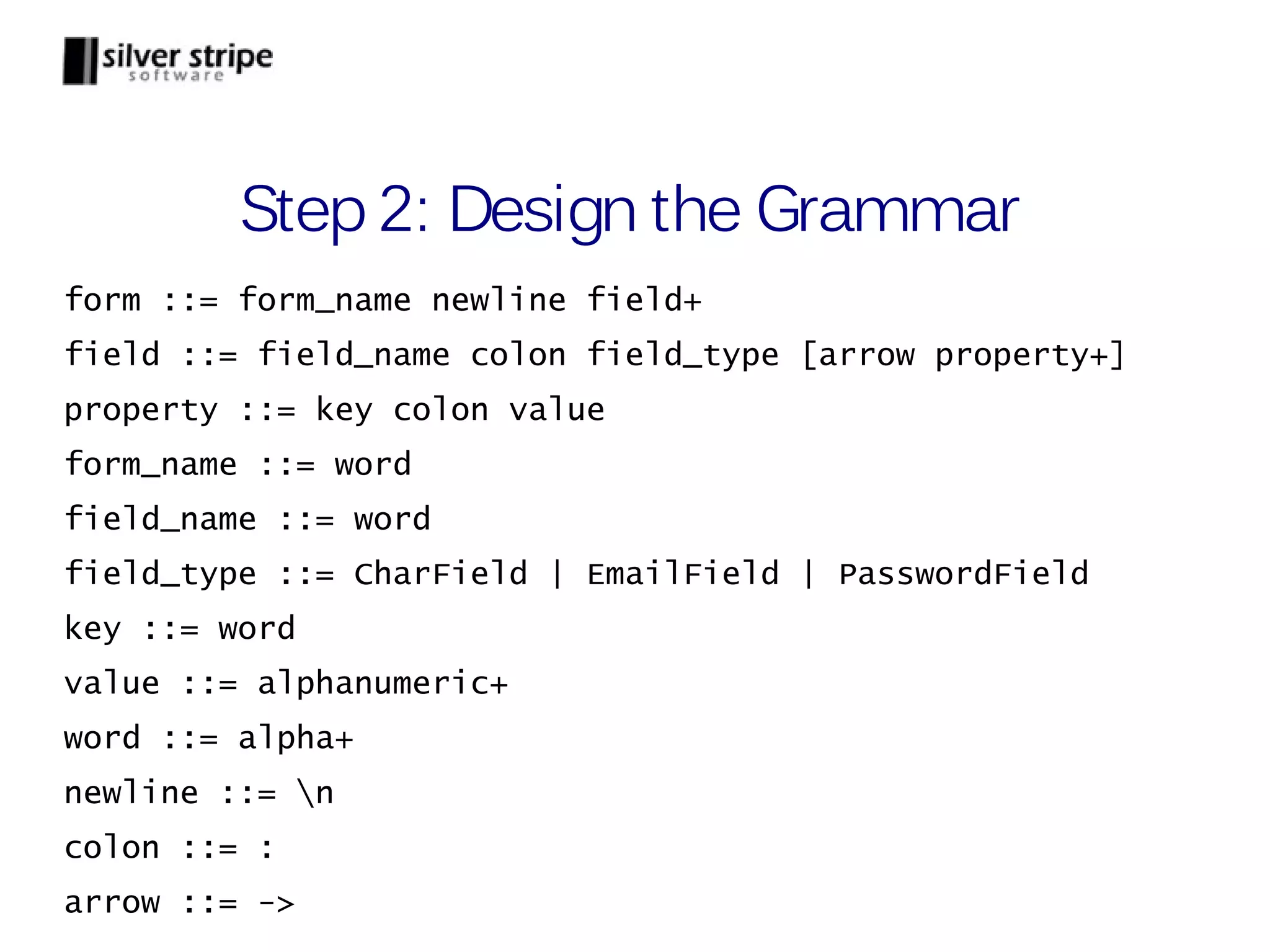 Step 2: Design the Grammar form ::= form_name newline field+ field ::= field_name colon field_type [arrow property+] property ::= key colon value form_name ::= word field_name ::= word field_type ::= CharField | EmailField | PasswordField key ::= word value ::= alphanumeric+ word ::= alpha+ newline ::= n colon ::= : arrow ::= -> 