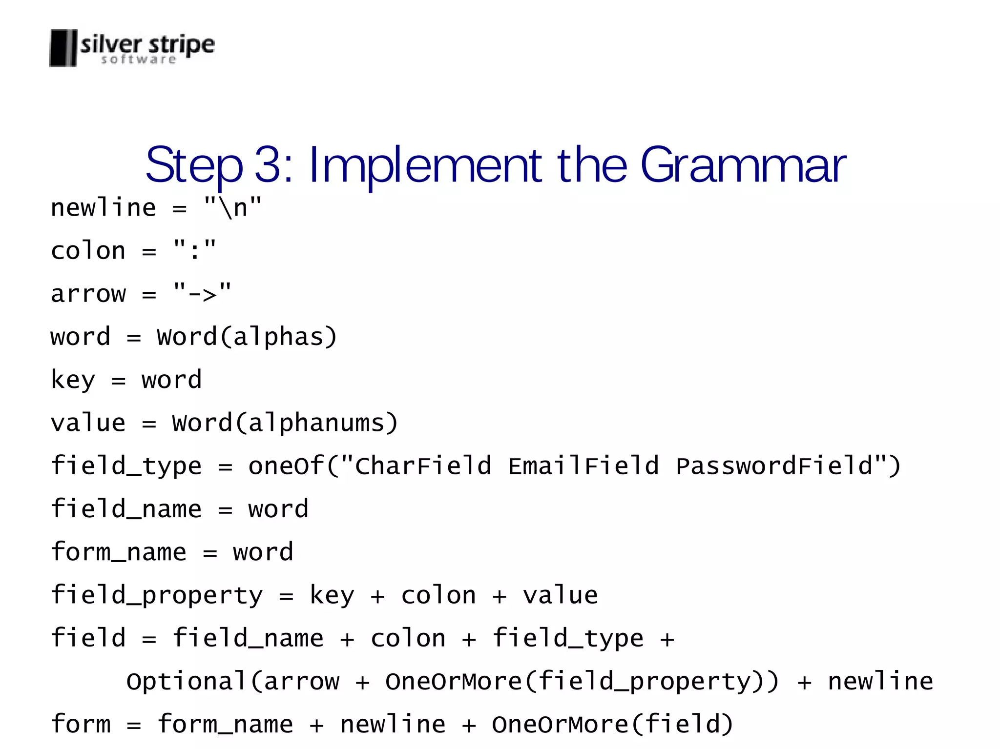 Step 3: Implement the Grammar newline = "n" colon = ":" arrow = "->" word = Word(alphas) key = word value = Word(alphanums) field_type = oneOf("CharField EmailField PasswordField") field_name = word form_name = word field_property = key + colon + value field = field_name + colon + field_type + Optional(arrow + OneOrMore(field_property)) + newline form = form_name + newline + OneOrMore(field) 