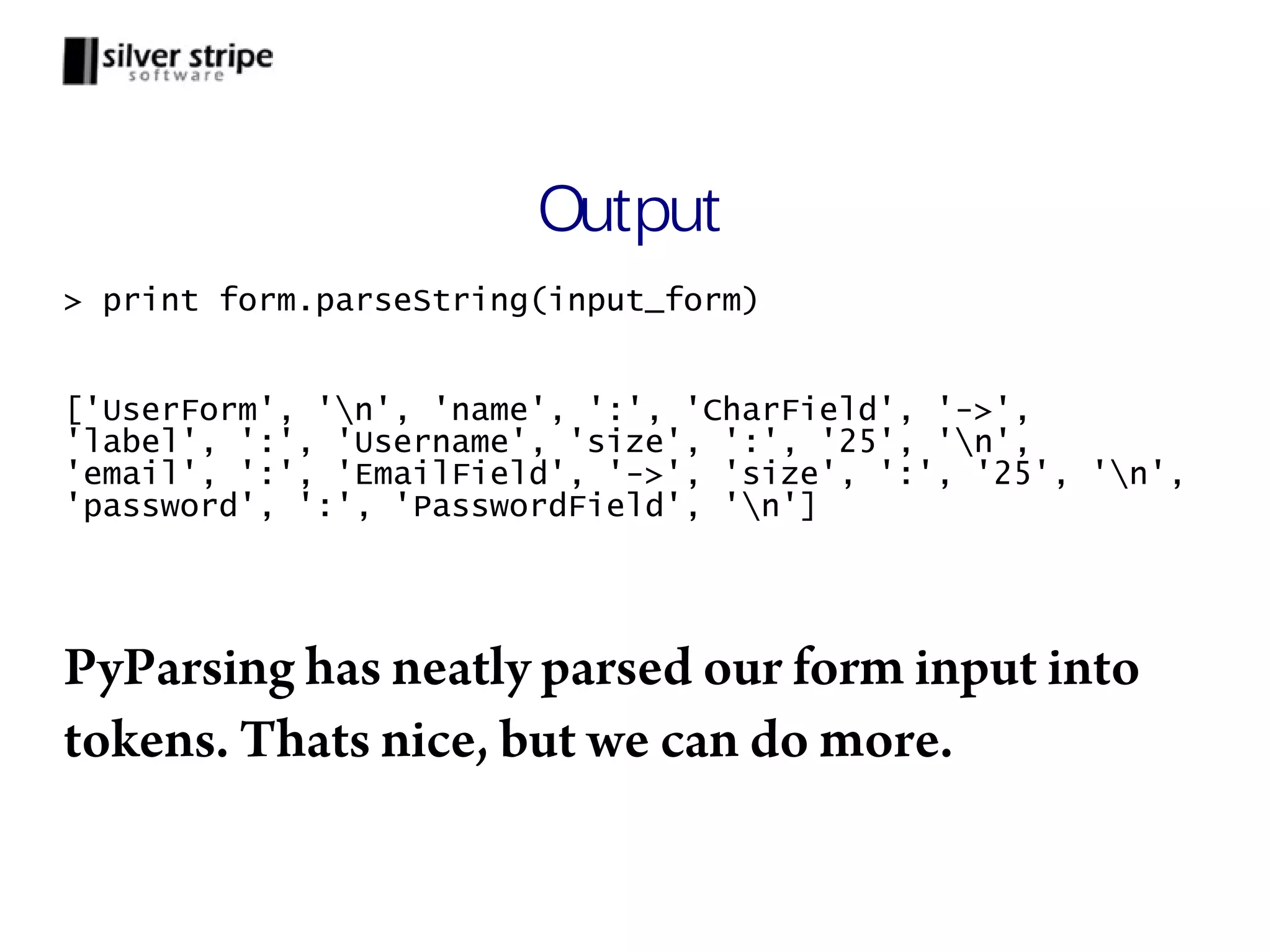 Output > print form.parseString(input_form) ['UserForm', 'n', 'name', ':', 'CharField', '->', 'label', ':', 'Username', 'size', ':', '25', 'n', 'email', ':', 'EmailField', '->', 'size', ':', '25', 'n', 'password', ':', 'PasswordField', 'n'] PyParsing has neatly parsed our form input into tokens. Thats nice, but we can do more. 