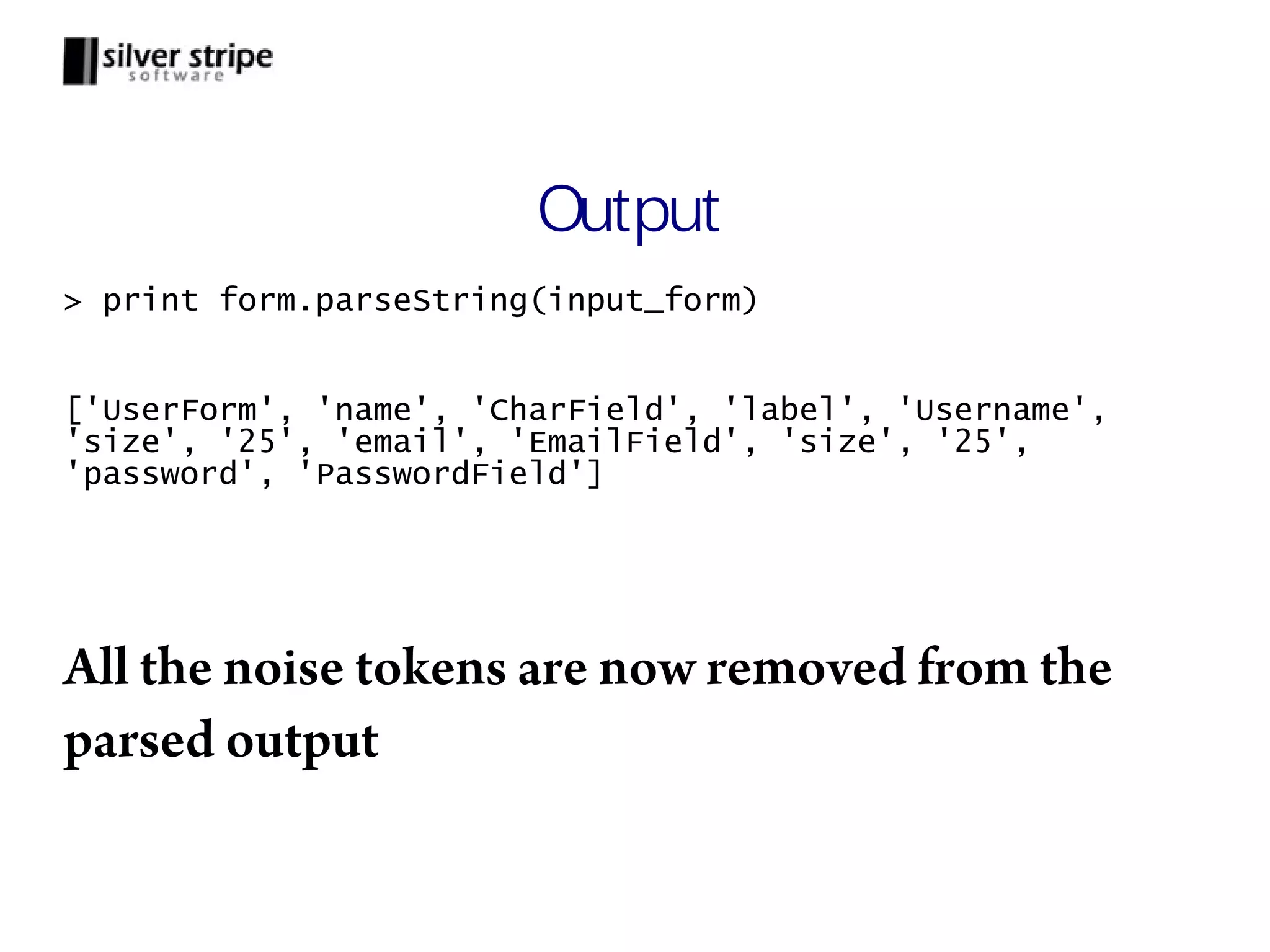 Output > print form.parseString(input_form) ['UserForm', 'name', 'CharField', 'label', 'Username', 'size', '25', 'email', 'EmailField', 'size', '25', 'password', 'PasswordField'] All the noise tokens are now removed from the parsed output 