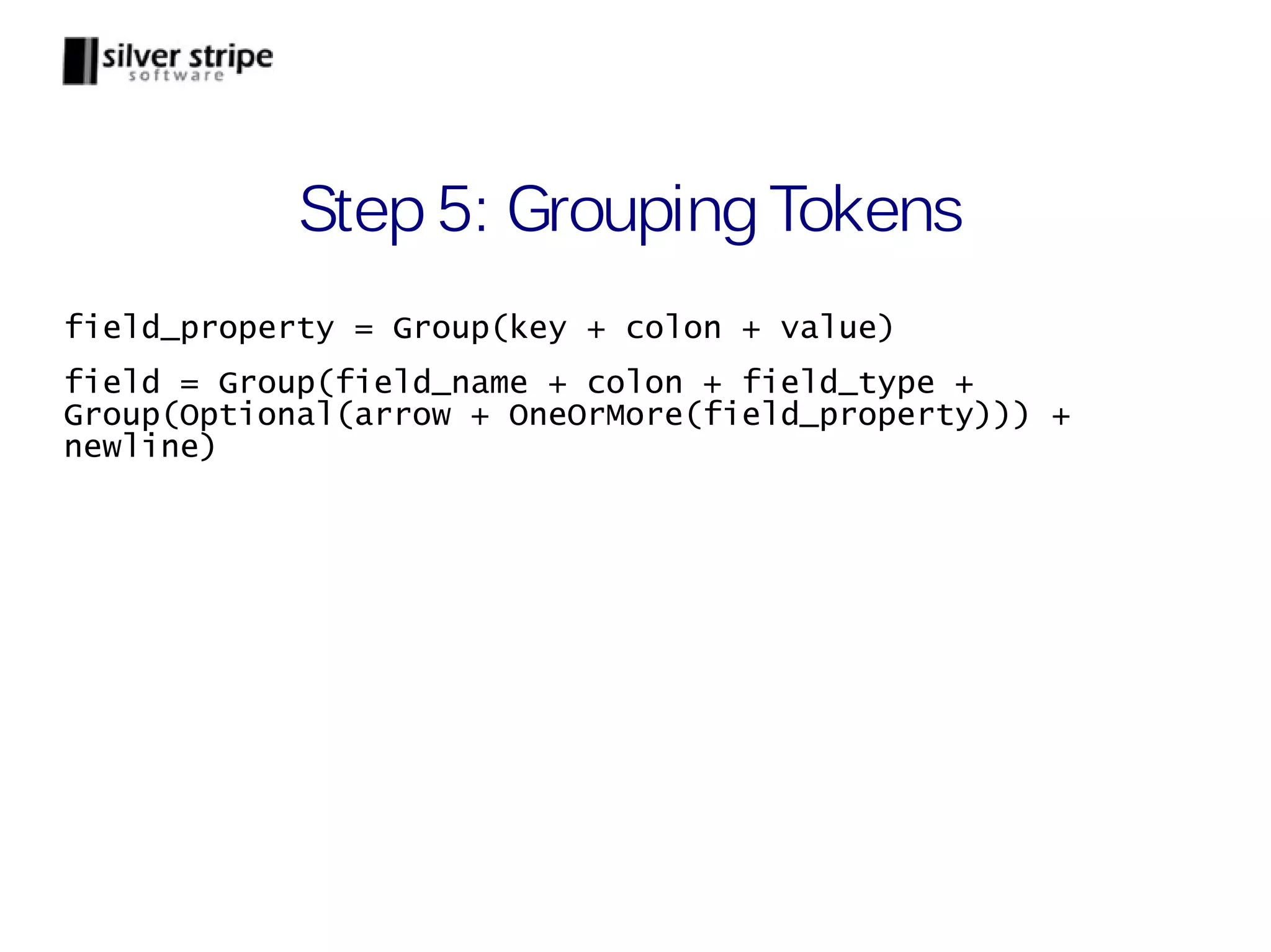 Step 5: Grouping Tokens field_property = Group(key + colon + value) field = Group(field_name + colon + field_type + Group(Optional(arrow + OneOrMore(field_property))) + newline) 