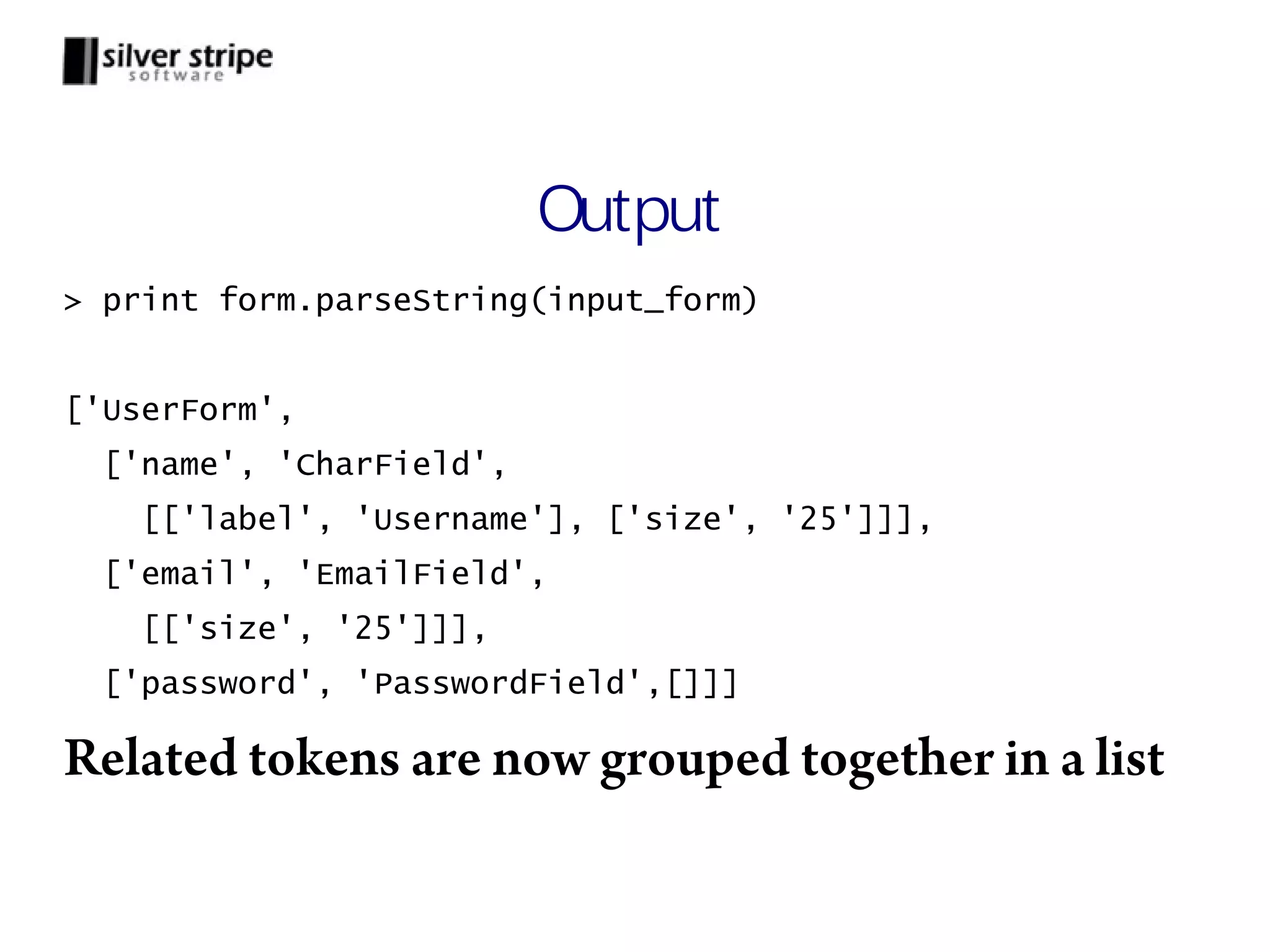 Output > print form.parseString(input_form) ['UserForm', ['name', 'CharField', [['label', 'Username'], ['size', '25']]], ['email', 'EmailField', [['size', '25']]], ['password', 'PasswordField',[]]] Related tokens are now grouped together in a list 