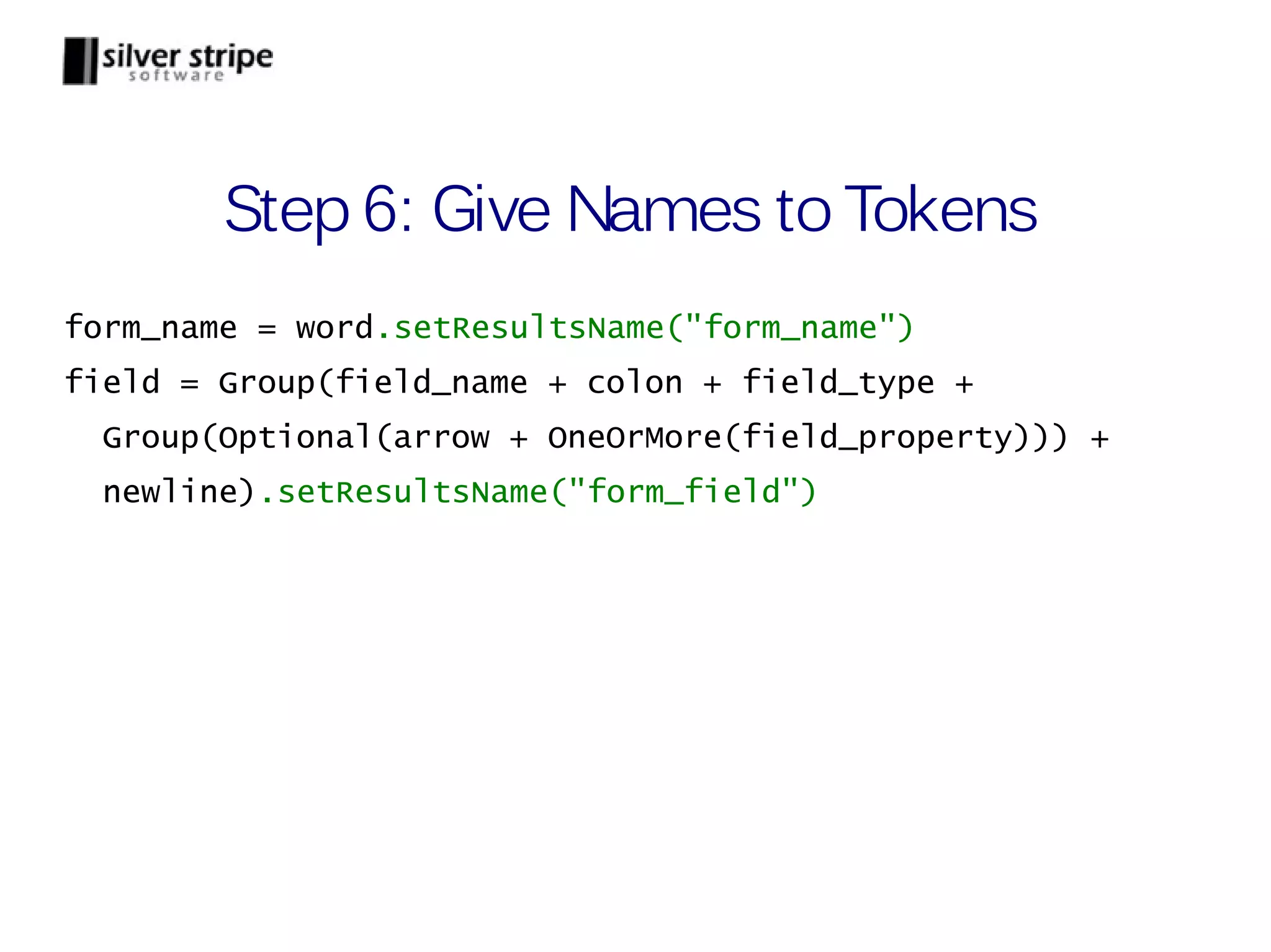 Step 6: Give Names to Tokens form_name = word.setResultsName("form_name") field = Group(field_name + colon + field_type + Group(Optional(arrow + OneOrMore(field_property))) + newline).setResultsName("form_field") 