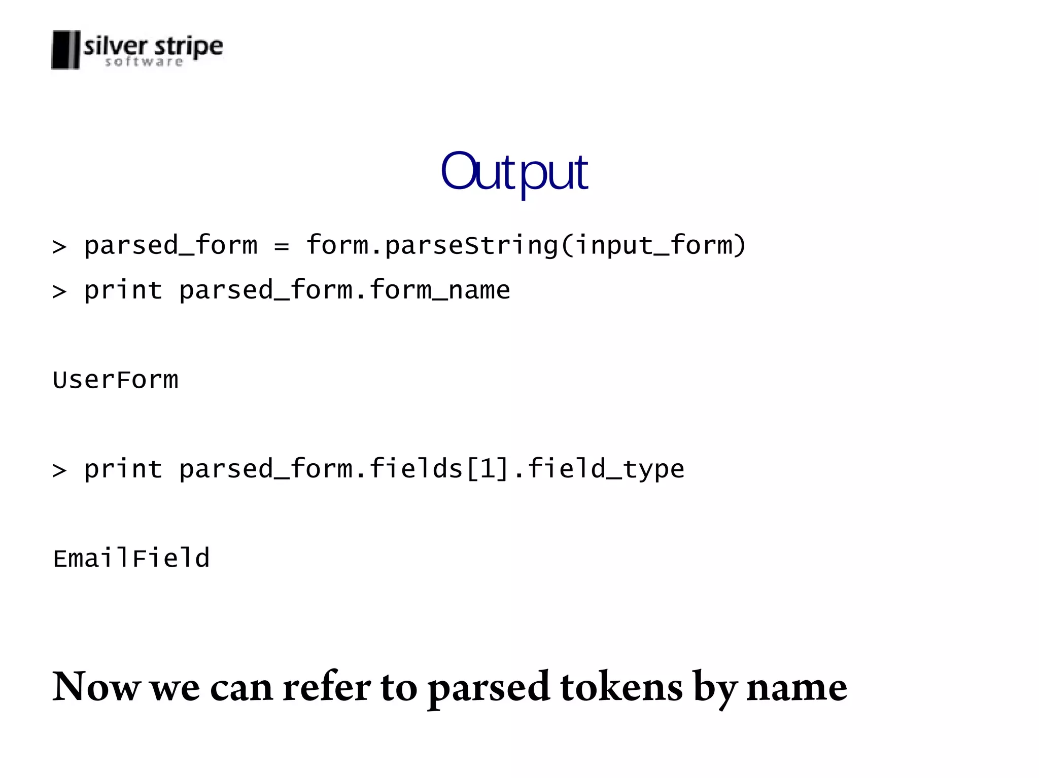 Output > parsed_form = form.parseString(input_form) > print parsed_form.form_name UserForm > print parsed_form.fields[1].field_type EmailField Now we can refer to parsed tokens by name 