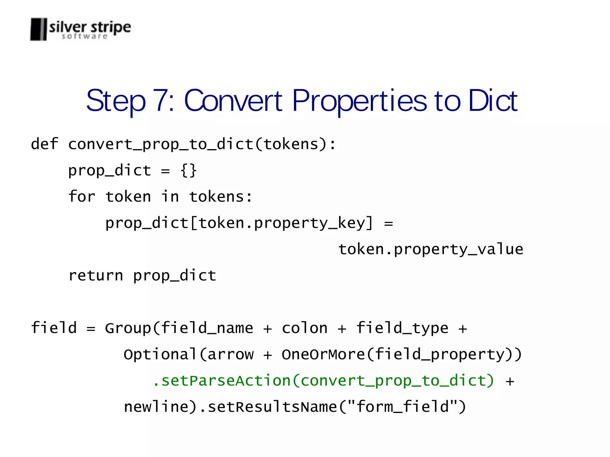 Step 7: Convert Properties to Dict def convert_prop_to_dict(tokens): prop_dict = {} for token in tokens: prop_dict[token.property_key] = token.property_value return prop_dict field = Group(field_name + colon + field_type + Optional(arrow + OneOrMore(field_property)) .setParseAction(convert_prop_to_dict) + newline).setResultsName("form_field") 