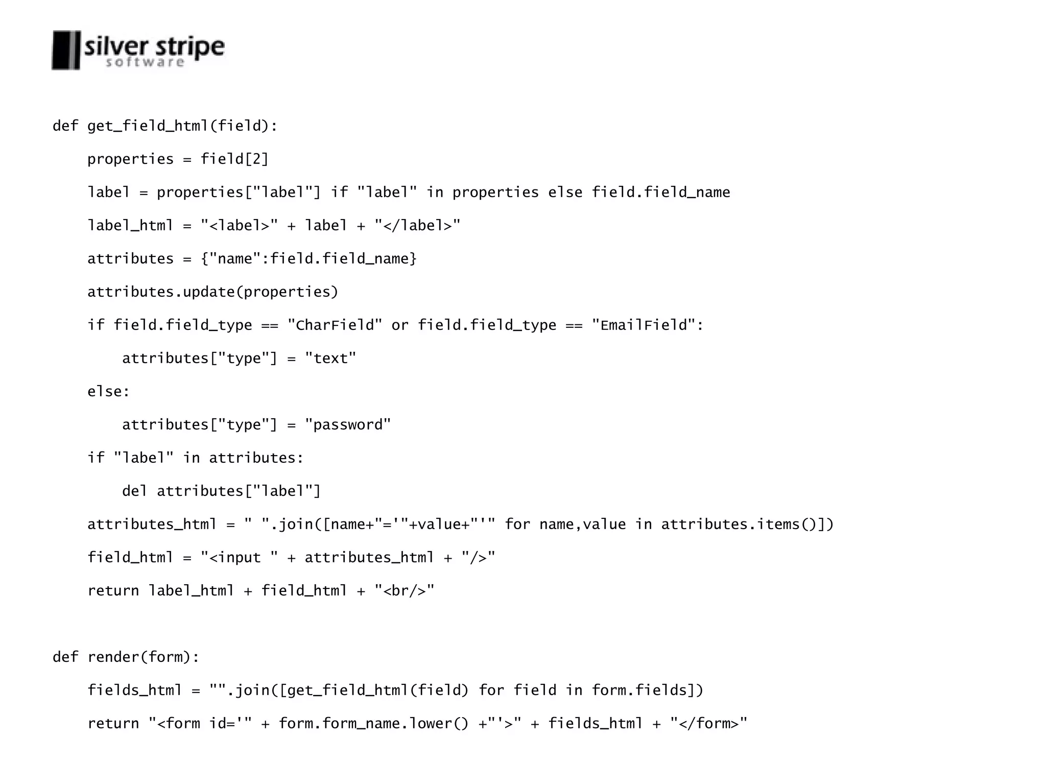 def get_field_html(field): properties = field[2] label = properties["label"] if "label" in properties else field.field_name label_html = "<label>" + label + "</label>" attributes = {"name":field.field_name} attributes.update(properties) if field.field_type == "CharField" or field.field_type == "EmailField": attributes["type"] = "text" else: attributes["type"] = "password" if "label" in attributes: del attributes["label"] attributes_html = " ".join([name+"='"+value+"'" for name,value in attributes.items()]) field_html = "<input " + attributes_html + "/>" return label_html + field_html + "<br/>" def render(form): fields_html = "".join([get_field_html(field) for field in form.fields]) return "<form id='" + form.form_name.lower() +"'>" + fields_html + "</form>" 