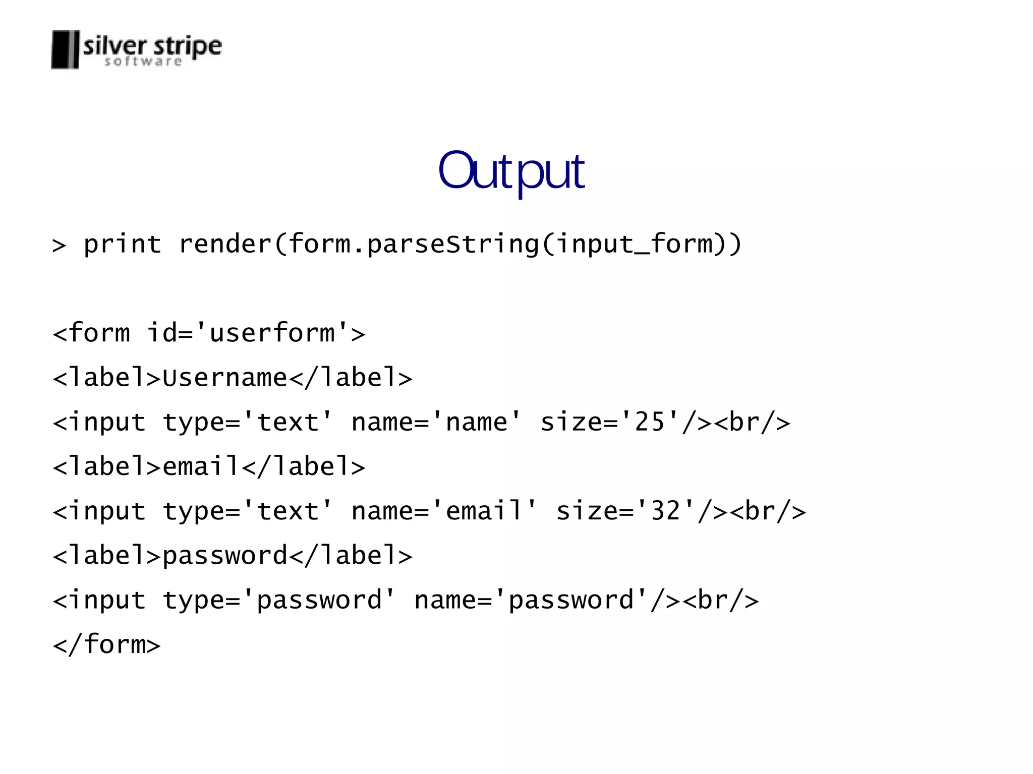 Output > print render(form.parseString(input_form)) <form id='userform'> <label>Username</label> <input type='text' name='name' size='25'/><br/> <label>email</label> <input type='text' name='email' size='32'/><br/> <label>password</label> <input type='password' name='password'/><br/> </form> 