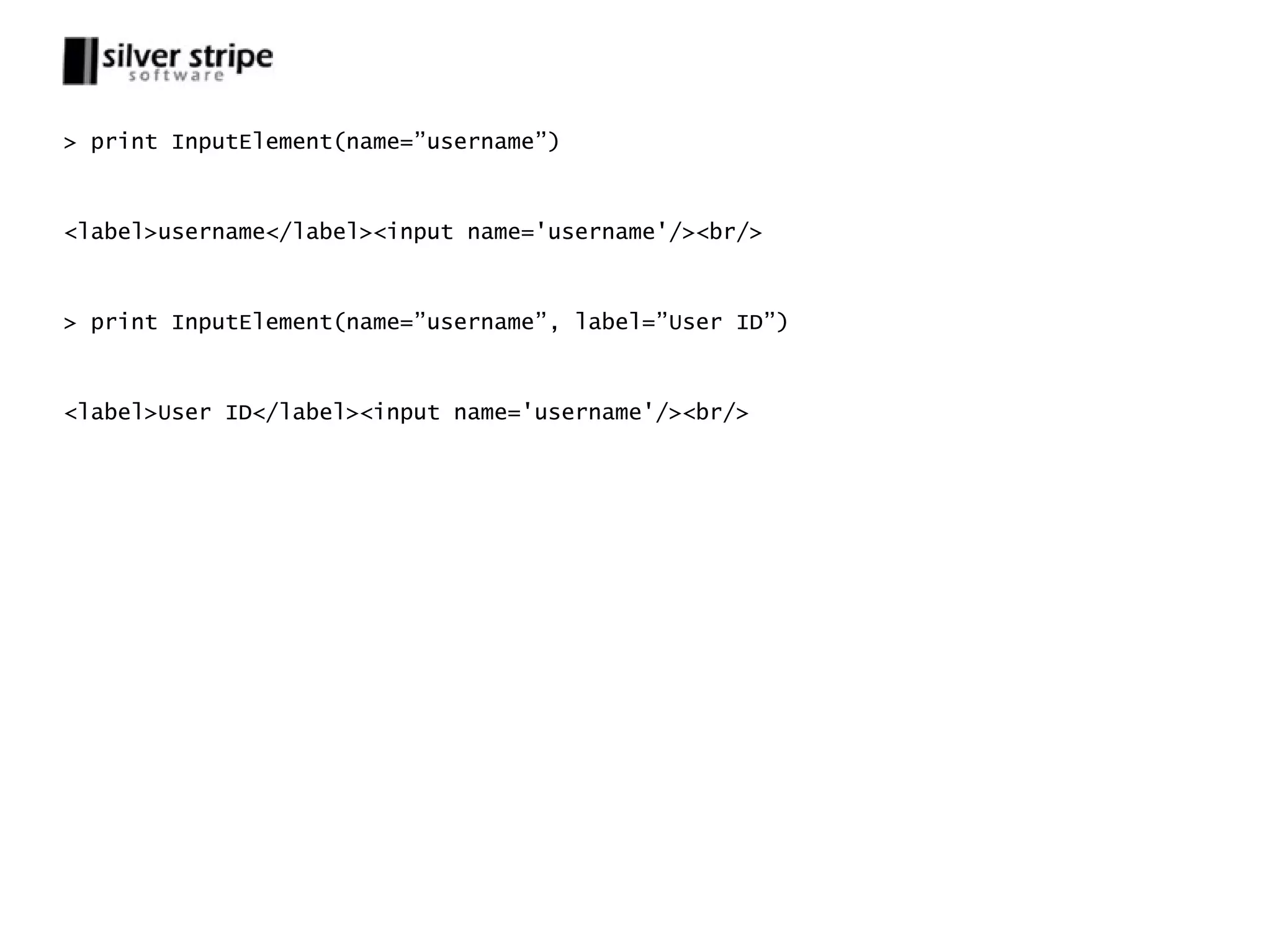 > print InputElement(name=”username”) <label>username</label><input name='username'/><br/> > print InputElement(name=”username”, label=”User ID”) <label>User ID</label><input name='username'/><br/> 