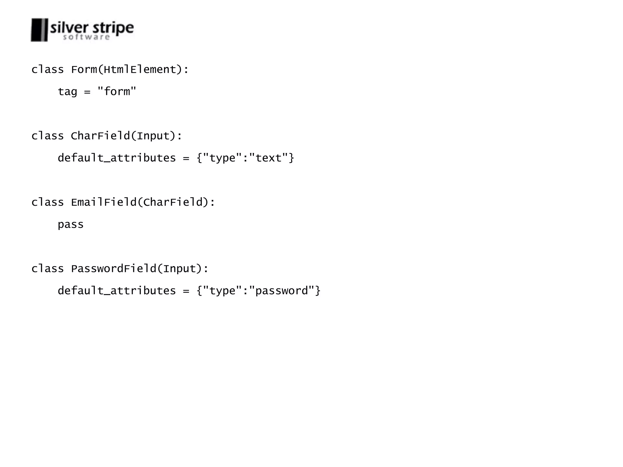 class Form(HtmlElement): tag = "form" class CharField(Input): default_attributes = {"type":"text"} class EmailField(CharField): pass class PasswordField(Input): default_attributes = {"type":"password"} 