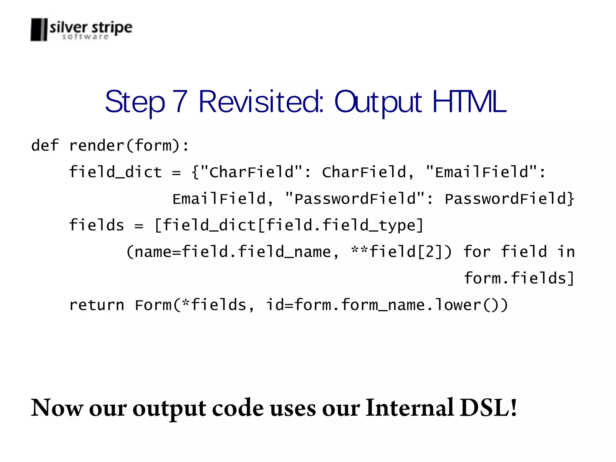 Step 7 Revisited: Output HTML def render(form): field_dict = {"CharField": CharField, "EmailField": EmailField, "PasswordField": PasswordField} fields = [field_dict[field.field_type] (name=field.field_name, **field[2]) for field in form.fields] return Form(*fields, id=form.form_name.lower()) Now our output code uses our Internal DSL! 