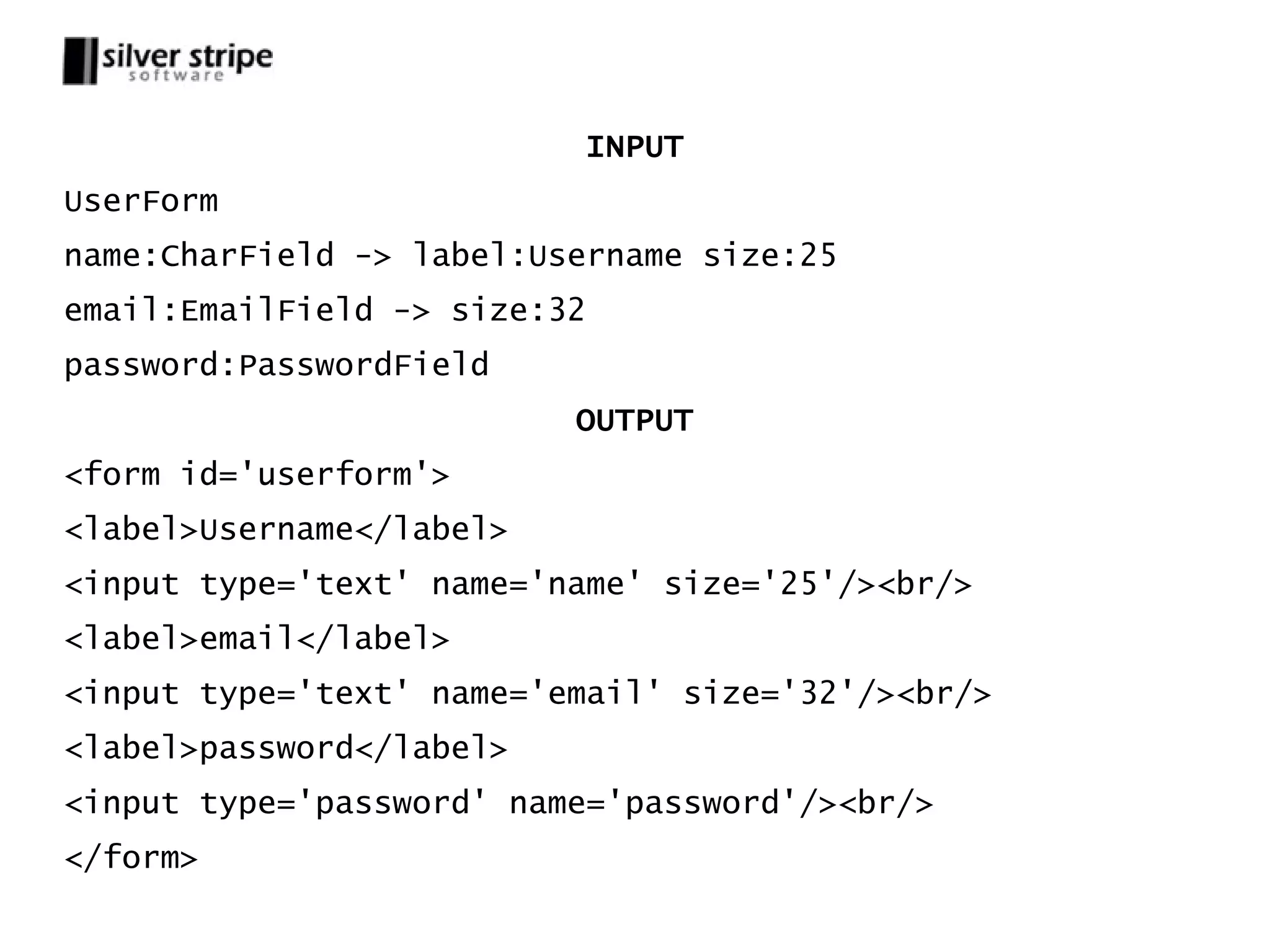 INPUT UserForm name:CharField -> label:Username size:25 email:EmailField -> size:32 password:PasswordField OUTPUT <form id='userform'> <label>Username</label> <input type='text' name='name' size='25'/><br/> <label>email</label> <input type='text' name='email' size='32'/><br/> <label>password</label> <input type='password' name='password'/><br/> </form> 