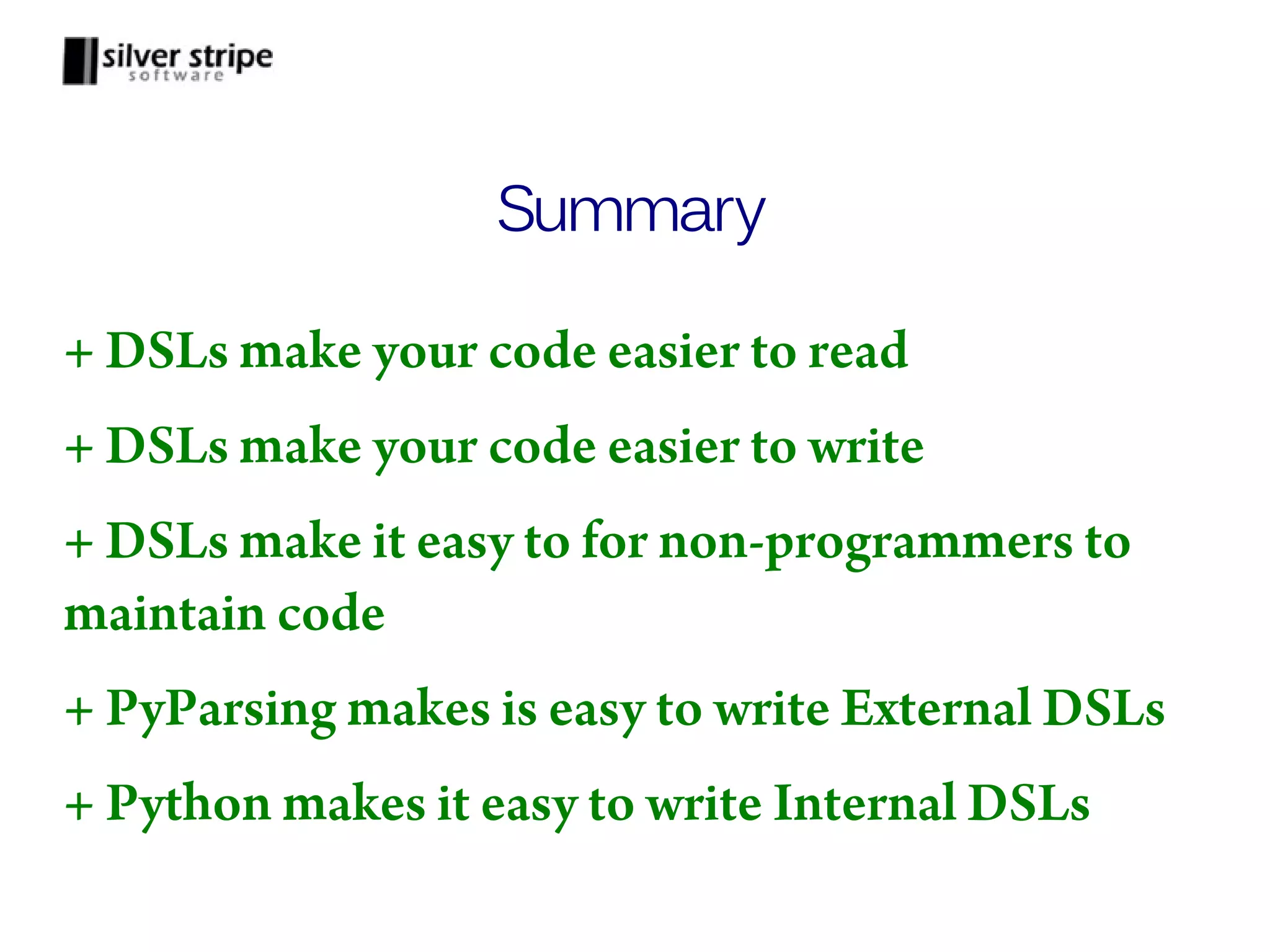 Summary + DSLs make your code easier to read + DSLs make your code easier to write + DSLs make it easy to for non-programmers to maintain code + PyParsing makes is easy to write External DSLs + Python makes it easy to write Internal DSLs 