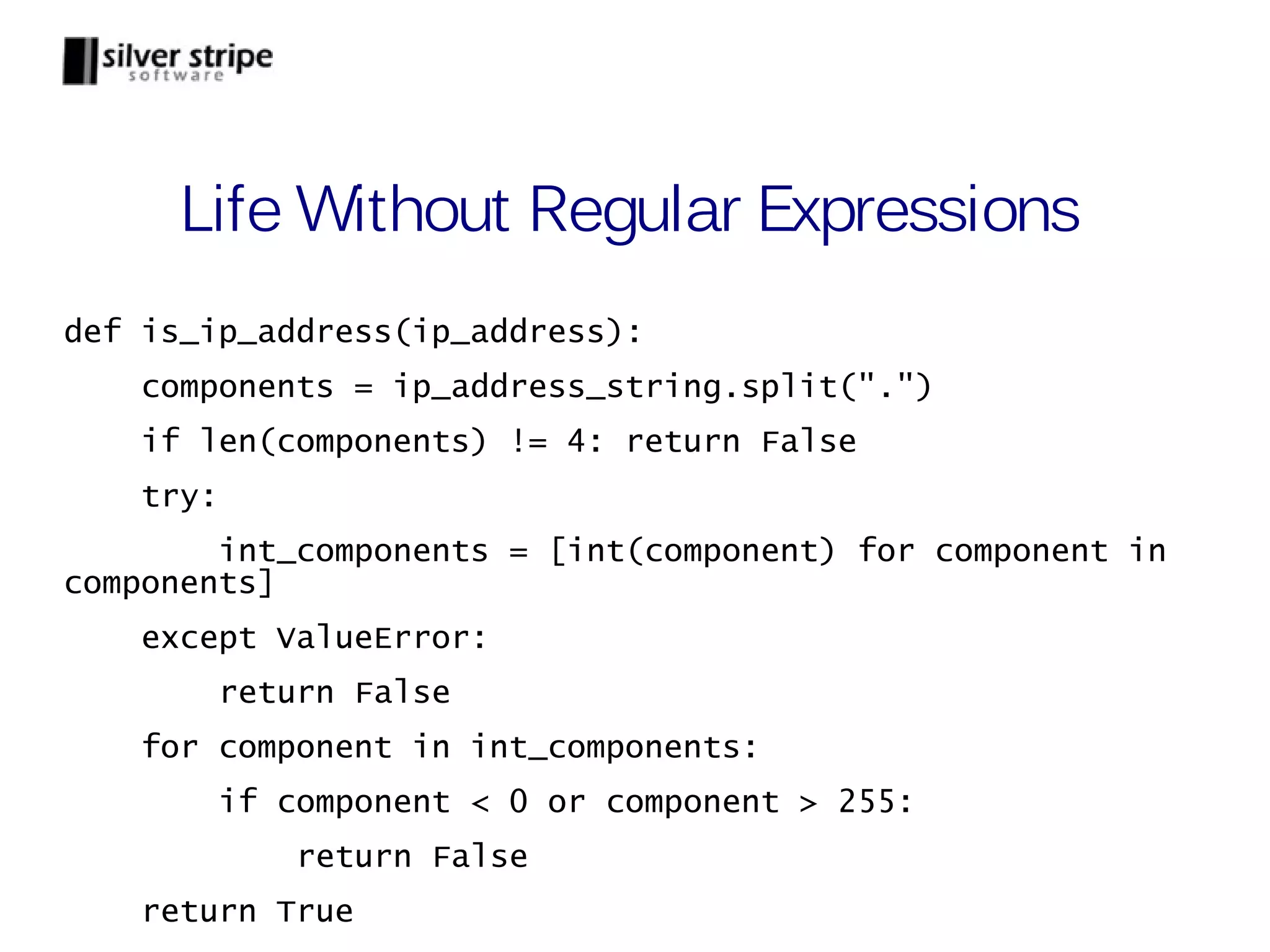 Life Without Regular Expressions def is_ip_address(ip_address): components = ip_address_string.split(".") if len(components) != 4: return False try: int_components = [int(component) for component in components] except ValueError: return False for component in int_components: if component < 0 or component > 255: return False return True 
